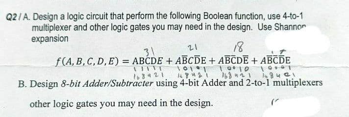 Q2/A. Design a logic circuit that perform the following Boolean function, use 4-to-1
multiplexer and other logic gates you may need in the design. Use Shannor
expansion
21
18
31
f(A, B, C, D, E) = ABCDE + ABCDE + ABCDE + ABCDE
%3D
l68421
B. Design 8-bit Adder/Subtracter using 4-bit Adder and 2-to-1 multiplexers
other logic gates you may need in the design.
