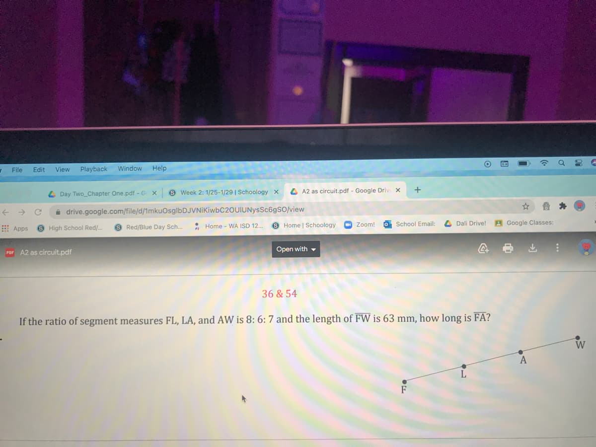 File
Edit
View
Playback
Window
Help
Day Two_Chapter One.pdf - G
S Week 2: 1/25-1/29 | Schoology X
4 A2 as circuit.pdf - Google Driv x
+
->
a drive.google.com/file/d/1mkuOsglbDJVNiKiwbC2OUIUNysSc6gSO/view
Apps
6 High School Red/..
9 Red/Blue Day Sch..
* Home - WA ISD 12.
O Home | Schoology
O Zoom!
O School Email:
4 Dali Drive!
A Google Classes:
Por A2 as circuit.pdf
Open with -
36 & 54
If the ratio of segment measures FL, LA, and AW is 8: 6: 7 and the length of FW is 63 mm, how long is FA?
W
A
L
