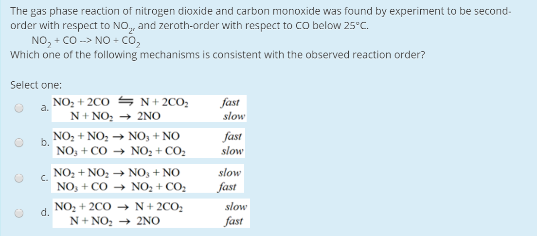 The gas phase reaction of nitrogen dioxide and carbon monoxide was found by experiment to be second-
order with respect to NO,, and zeroth-order with respect to CO below 25°C.
NO, + CO --> NO + CO,
Which one of the following mechanisms is consistent with the observed reaction order?
Select one:
NO2 + 2CO S N+ 2CO2
a.
fast
slow
N+ NO, → 2NO
NO2 + NO2 → NO3 + NO
fast
slow
b.
NO3 + CÓ → NO2 + CO2
NO2 + NO2 → NO3 + NO
slow
C.
NO3 + CO → NO2 + CO2
fast
NO2 + 2CO –→ N+2CO2
slow
d.
N+ NO, → 2NO
fast
