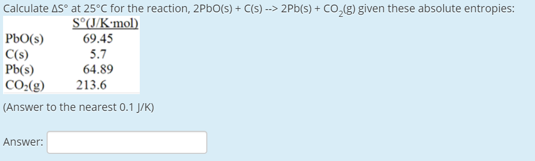 Calculate AS° at 25°C for the reaction, 2P6O(s) + C(s) --> 2Pb(s) + Co,(g) given these absolute entropies:
S°(J/K•mol)
69.45
РЬО(S)
C(s)
Pb(s)
CO2(g)
(Answer to the nearest 0.1 J/K)
5.7
64.89
213.6
Answer:

