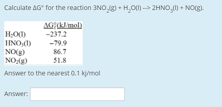 Calculate AG° for the reaction 3NO,(g) + H,O(I) --> 2HNO,(l) + NO(g).
AG{(kJ/mol)
H;O(1)
HNO3(1)
NO(g)
NO2(g)
-237.2
-79.9
86.7
51.8
Answer to the nearest 0.1 kj/mol
Answer:

