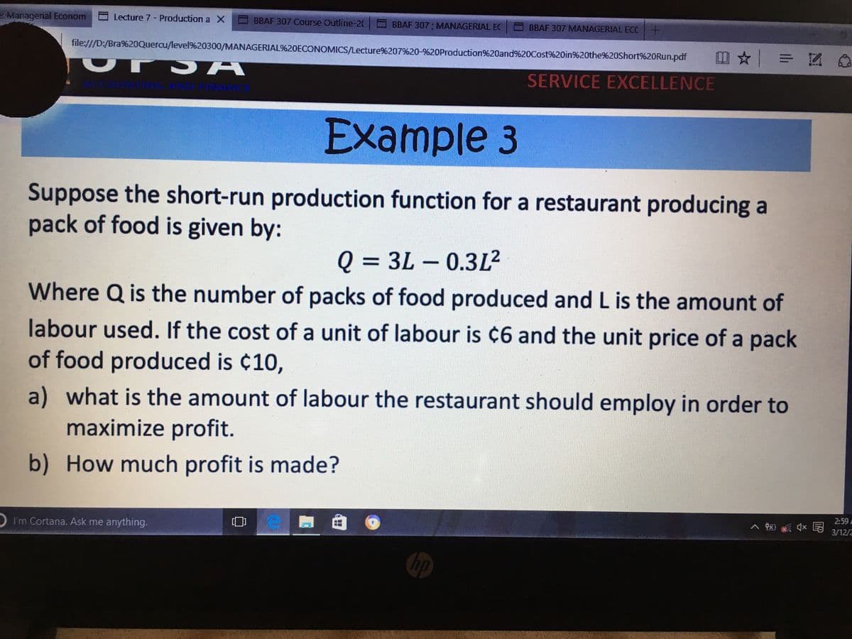 e Managenal Econom
Lecture 7 - Production a X
BBAF 307 Course Outline-20
BBAF 307 ; MANAGERIAL EC
O BBAF 307 MANAGERIAL ECC +
file:///D:/Bra%20Quercu/level9620300/MANAGERIAL%20ECONOMICS/Lecture%207%20-%20Production%20and%20Cost%20in%20the%20Short%20Run.pdf
SERVICE EXCELLENCE
ACCOUNTNG AND FINANCE
Example 3
Suppose the short-run production function for a restaurant producing a
pack of food is given by:
Q = 3L – 0.3L2
||
Where Q is the number of packs of food produced and L is the amount of
labour used. If the cost of a unit of labour is ¢6 and the unit price of a pack
of food produced is ¢10,
a) what is the amount of labour the restaurant should employ in order to
maximize profit.
b) How much profit is made?
2:59 A
へ 図)
3/12/2
I'm Cortana. Ask me anything.
hp

