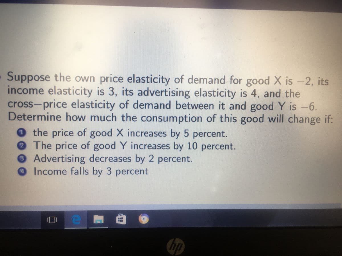 Suppose the own price elasticity of demand for good X is -2, its
income elasticity is 3, its advertising elasticity is 4, and the
cross-price elasticity of demand between it and good Y is -6.
Determine how much the consumption of this good will change if:
0 the price of good X increases by 5 percent.
2 The price of good Y increases by 10 percent.
3Advertising decreases by 2 percent.
Income falls by 3 percent
hp
