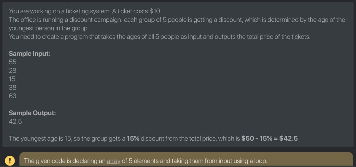 You are working on a ticketing system. A ticket costs $10.
The office is running a discount campaign: each group of 5 people is getting a discount, which is determined by the age of the
youngest person in the group.
You need to create a program that takes the ages of all 5 people as input and outputs the total price of the tickets.
Sample Input:
55
28
15
38
63
Sample Output:
42.5
The youngest age is 15, so the group gets a 15% discount from the total price, which is $50 - 15% = $42.5
The given code is declaring an array of 5 elements and taking them from input using a loop.
