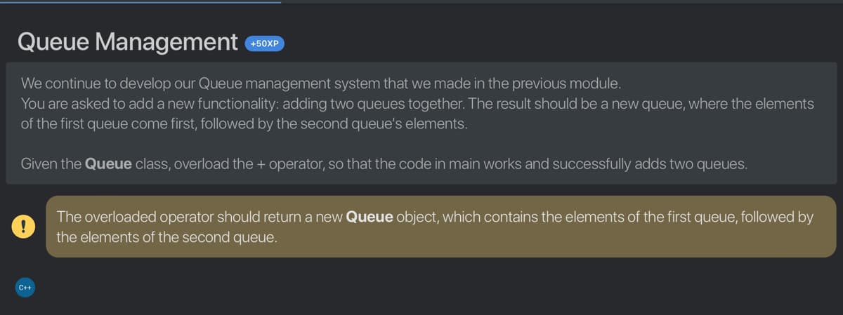 Queue Management
+50XP
We continue to develop our Queue management system that we made in the previous module.
You are asked to add a new functionality: adding two queues together. The result should be a new queue, where the elements
of the first queue come first, followed by the second queue's elements.
Given the Queue class, overload the + operator, so that the code in main works and successfully adds two queues.
The overloaded operator should return a new Queue object, which contains the elements of the first queue, followed by
the elements of the second queue.
C+
