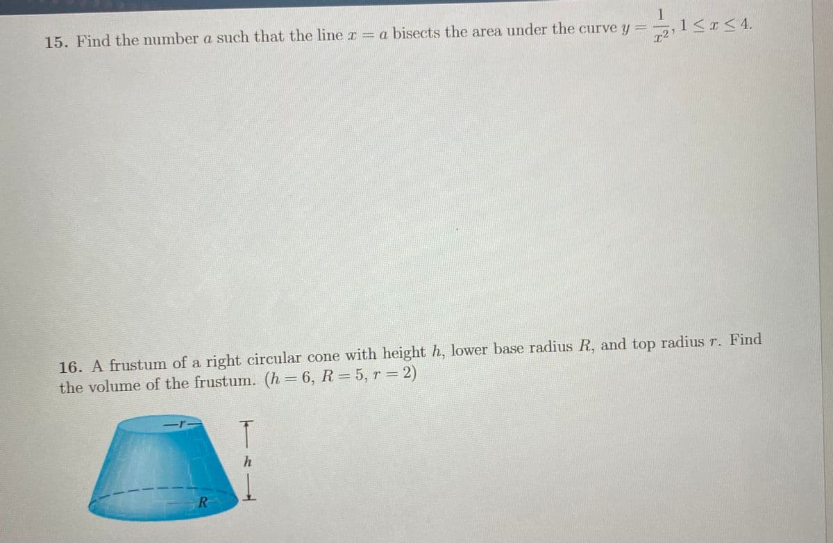 15. Find the number a such that the line r = a bisects the area under the curve y = -
1
,1< <4.
16. A frustum of a right circular cone with height h, lower base radius R, and top radius r. Find
the volume of the frustum. (h = 6, R= 5, r = 2)
h
ミー
