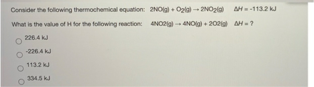 Consider the following thermochemical equation: 2NO(g) + O2(g) - 2NO2(g)
AH = -113.2 kJ
What is the value of H for the following reaction: 4NO2(g) 4NO(g) + 202(g) AH = ?
226.4 kJ
-226.4 kJ
113.2 kJ
334.5 kJ
