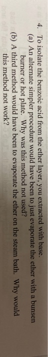 4. To isolate the benzoic acid from the ether layer, you extracted with base.
(a) An alternate simpler procedure would have been to just evaporate the ether with a
burner or hot plate. Why was this method not used?
(b) A third method would have been to evaporate the ether on the steam bath. Why
this method not work?

