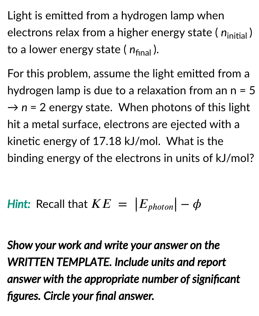 Light is emitted from a hydrogen lamp when
electrons relax from a higher energy state ( ninitial )
to a lower energy state ( nfinal ).
For this problem, assume the light emitted from a
hydrogen lamp is due to a relaxation from ann = 5
II
→ n =
2 energy state. When photons of this light
hit a metal surface, electrons are ejected with a
kinetic energy of 17.18 kJ/mol. What is the
binding energy of the electrons in units of kJ/mol?
Hint: Recall that KE =
|Ephoton| – 4
Show your work and write your answer on the
WRITTEN TEMPLATE. Include units and report
answer with the appropriate number of significant
figures. Circle your final answer.
