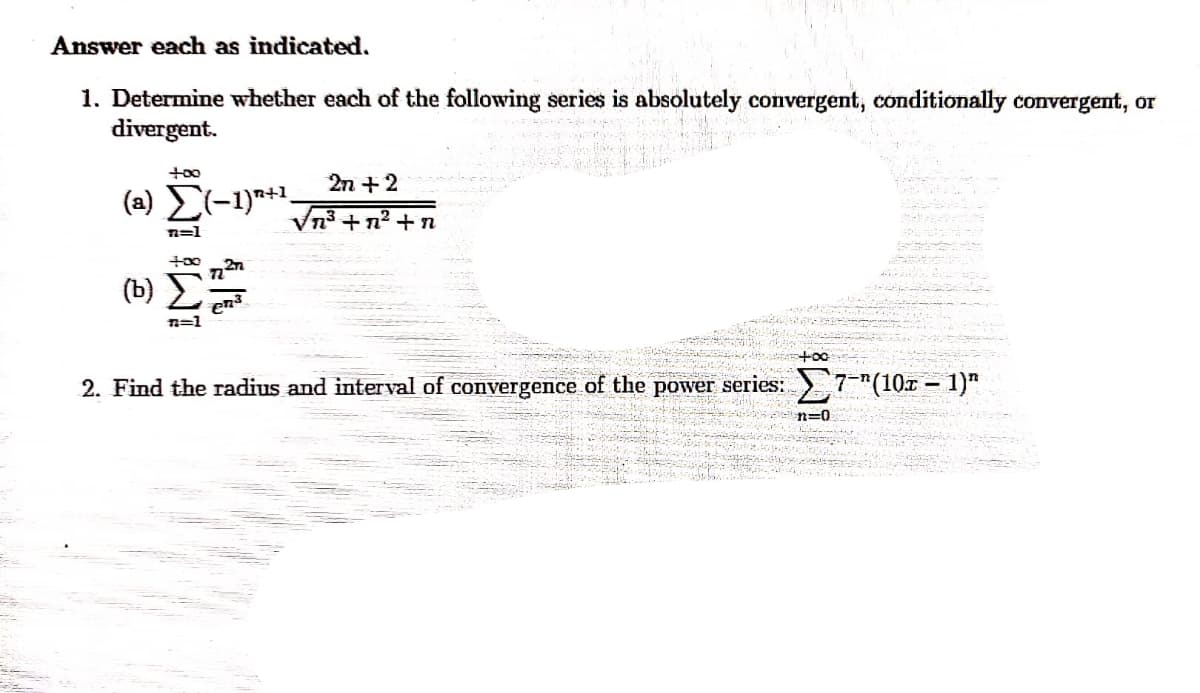 A is
Answer each as indicated.
1. Determine whether each of the following series is absolutely convergent, conditionally convergent, or
divergent.
2n +2
(a) E(-1)**.
Vn3+n² + n
n=1
t00
(b)
n=1
+oo
2. Find the radius and interval of convergence of the power series: 7-"(10x – 1)"
n=0
