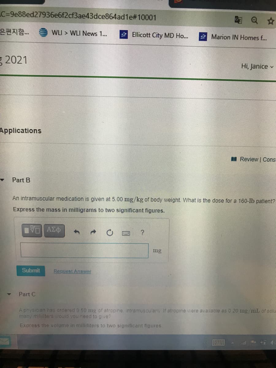 C=9e88ed27936e6f2cf3ae43dce864ad1e#10001
은편지함..
WLI > WLI News 1...
2 Ellicott City MD Ho...
2 Marion IN Homes f...
g 2021
Hi, Janice v
Applications
I Review | Consi
Part B
An intramuscular medication is given at 5.00 mg/kg of body weight. What is the dose for a 160-lb patient?
Express the mass in milligrams to two significant figures.
mg
Submit
Reguest Answer
Part C
A physician has ordered 0 50 mg of atropine intramuscularly If atropine were avalable as 0 20 mg/mL of solu
many milititers would you need to give?
Express the volume in milliliters to two significant figures.

