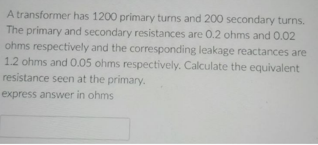 A transformer has 1200 primary turns and 200 secondary turns.
The primary and secondary resistances are 0.2 ohms and 0.02
ohms respectively and the corresponding leakage reactances are
1.2 ohms and 0.05 ohms respectively. Calculate the equivalent
resistance seen at the primary.
express answer in ohms