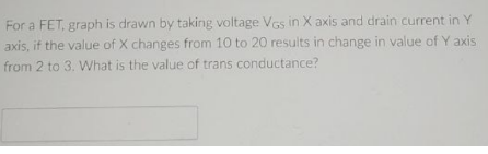 For a FET, graph is drawn by taking voltage VGs in X axis and drain current in Y
axis, if the value of X changes from 10 to 20 results in change in value of Y axis
from 2 to 3. What is the value of trans conductance?