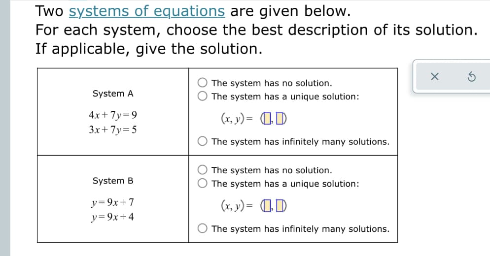 Two systems of equations are given below.
For each system, choose the best description of its solution.
If applicable, give the solution.
The system has no solution.
System A
The system has a unique solution:
4x+ 7y=9
3x+ 7y=5
(x, y) = 1D
The system has infinitely many solutions.
The system has no solution.
System B
The system has a unique solution:
y=9x+7
y= 9x+4
(x, v) = 0D
The system has infinitely many solutions.
