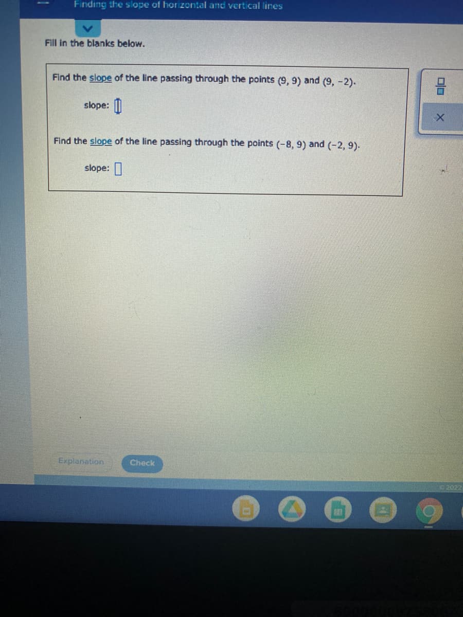 Finding the slope of horizontal and vertical lines
Fill in the blanks below.
Find the slope of the line passing through the points (9, 9) and (9, -2).
slope: ||
Find the slope of the line passing through the points (-8, 9) and (-2, 9).
slope:
Explanation
Check
2022
olo
