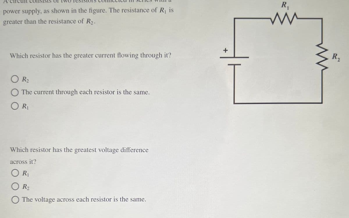 R,
power supply, as shown in the figure. The resistance of R is
greater than the resistance of R.
R2
Which resistor has the greater current flowing through it?
O R2
O The current through each resistor is the same.
ORI
Which resistor has the greatest voltage difference
across it?
R1
R2
The voltage across each resistor is the same.
