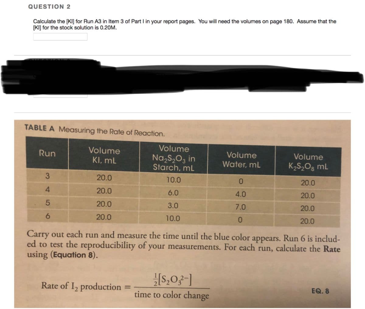 QUESTION 2
Calculate the [KI] for Run A3 in Item 3 of Part I in your report pages. You will need the volumes on page 180. Assume that the
[KI] for the stock solution is 0.20M.
TABLE A Measuring the Rate of Reaction.
Volume
Run
Volume
Volume
Volume
KI, mL
Na,S,O3 in
Starch, mL
Water, mL
K2S,Og mL
3.
20.0
10.0
0.
20.0
20.0
6.0
4.0
20.0
20.0
3.0
7.0
20.0
6.
20.0
10.0
20.0
Carry out each run and measure the time until the blue color appears. Run 6 is includ-
ed to test the reproducibility of your measurements. For each run, calculate the Rate
using (Equation 8).
Rate of I, production
EQ. 8
%3D
time to color change
4
1
