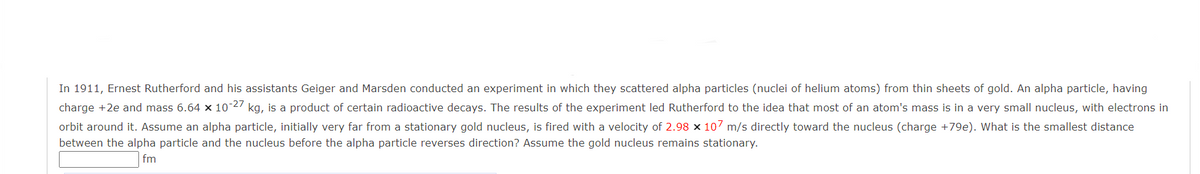 In 1911, Ernest Rutherford and his assistants Geiger and Marsden conducted an experiment in which they scattered alpha particles (nuclei of helium atoms) from thin sheets of gold. An alpha particle, having
charge +2e and mass 6.64 x 10-27 kg, is a product of certain radioactive decays. The results of the experiment led Rutherford to the idea that most of an atom's mass is in a very small nucleus, with electrons in
orbit around it. Assume an alpha particle, initially very far from a stationary gold nucleus, is fired with a velocity of 2.98 × 107 m/s directly toward the nucleus (charge +79e). What is the smallest distance
between the alpha particle and the nucleus before the alpha particle reverses direction? Assume the gold nucleus remains stationary.
fm
