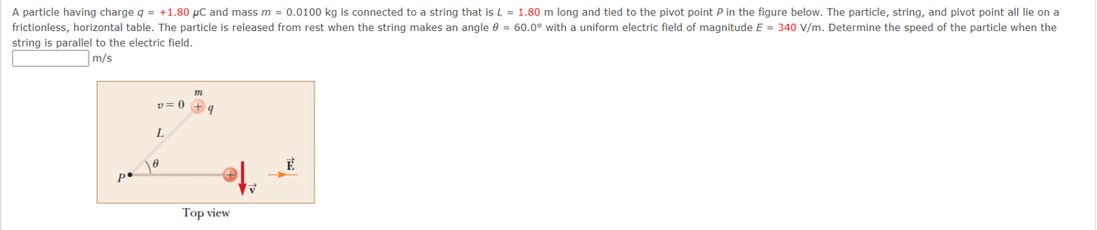 A particle having charge q = +1.80 µC and mass m = 0.0100 kg is connected to a string that is L = 1.80 m long and tied to the pivot point P in the figure below. The particle, string, and pivot point all lie on a
frictionless, horizontal table. The particle is released from rest when the string makes an angle e = 60.0° with a uniform electric field of magnitude E = 340 V/m. Determine the speed of the particle when the
string is parallel to the electric field.
m/s
m
v= 0
L
po
Тоp view
