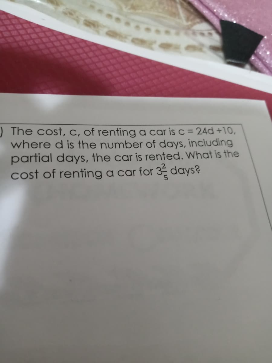 ) The cost, C, of renting a car is c = 24d +10,
where d is the number of days, including
partial days, the car is rented. What is the
cost of renting a car for 3 days?
