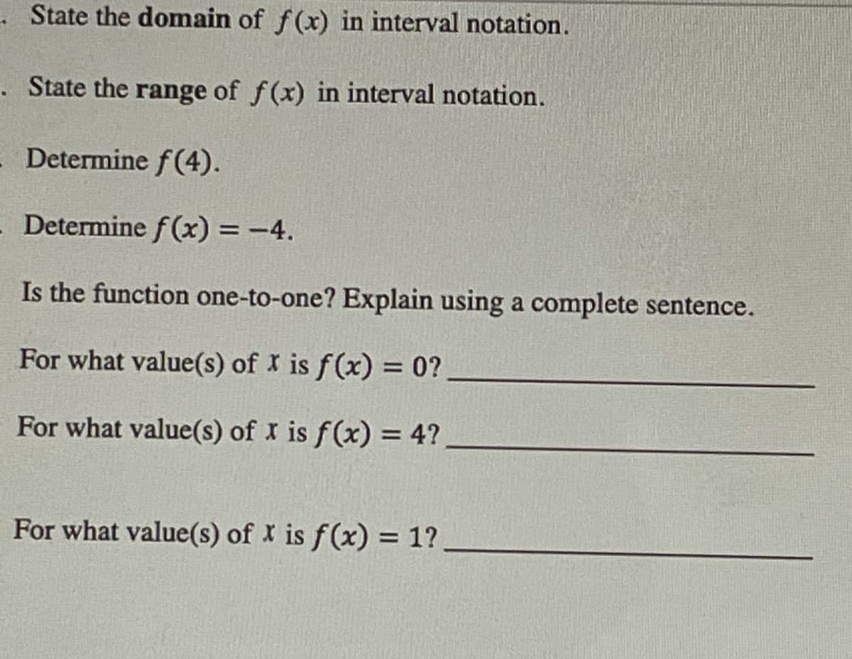 State the domain of f(x) in interval notation.
State the range of f(x) in interval notation.
Determine f(4).
- Determine f(x) = -4.
Is the function one-to-one? Explain using a complete sentence.
For what value(s) of x is f(x) = 0?
For what value(s) of x is f(x) = 4?
For what value(s) of x is f(x) = 1?