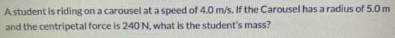 A student is riding on a carousel at a speed of 4.0 m/s. If the Carousel has a radius of 5.0 m
and the centripetal force is 240N, what is the student's mass?
