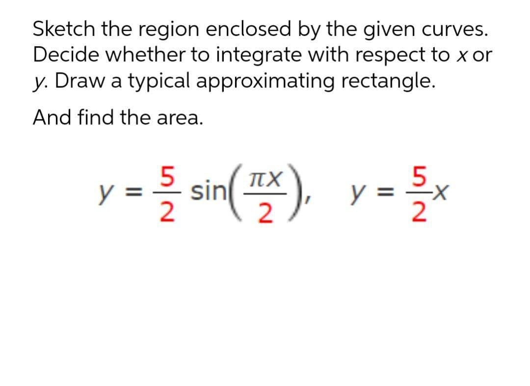 Sketch the region enclosed by the given curves.
Decide whether to integrate with respect to x or
y. Draw a typical approximating rectangle.
And find the area.
sin
(프),
2
