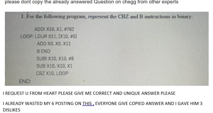 please dont copy the already answered Question on chegg from other experts
1 For the following program, represent the CBZ and B instructions in binary:
ADDI X10, X1. #792
LOOP LDUR X11. [X10. #0]
ADD X0, XO, X11
B END
SUBI X10, X10, #8
SUB X10. X10. X1
CBZ X10, LOOP
END:
I REQUEST U FROM HEART PLEASE GIVE ME CORRECT AND UNIQUE ANSWER PLEASE
I ALREADY WASTED MY 6 POSTING ON THIS, EVERYONE GIVE COPIED ANSWER AND I GAVE HIM 3
DISLIKES
