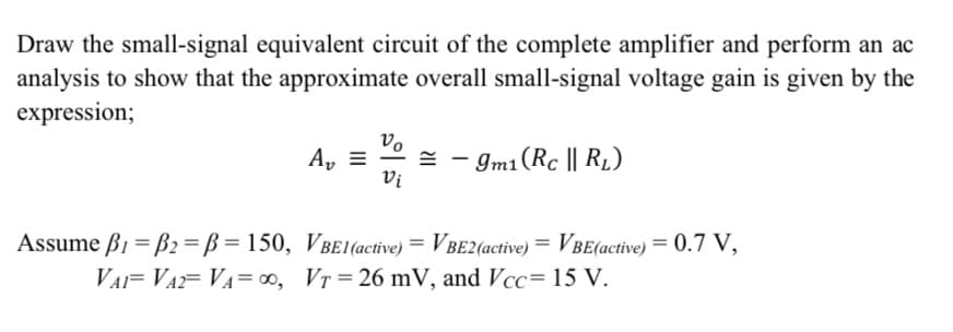 Draw the small-signal equivalent circuit of the complete amplifier and perform an ac
analysis to show that the approximate overall small-signal voltage gain is given by the
expression;
vo
= - Im1(Rc || R1)
Vi
A, =
Assume ß1 = B2 = B = 150, VBe1(active) = VBe2(active) = VBe(active) = 0.7 V,
VAF VA= VA= ∞, Vr = 26 mV, and Vcc= 15 V.
