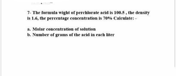 7- The formula wight of perchlorate acid is 100.5, the density
is 1.6, the percentage concentration is 70% Calculate: -
a. Molar concentration of solution
b. Number of grams of the acid in each liter