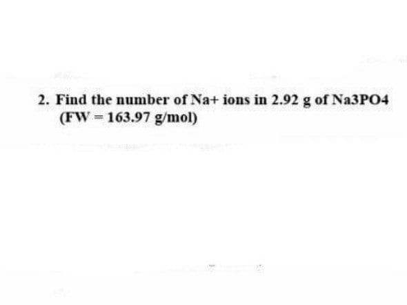 2. Find the number of Na+ ions in 2.92 g of Na3PO4
(FW 163.97 g/mol)