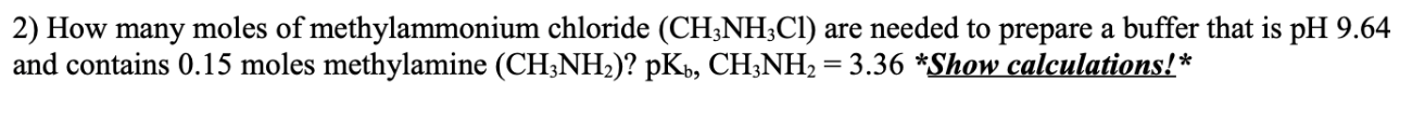 2) How many moles of methylammonium chloride (CH;NH;Cl) are needed to prepare a buffer that is pH 9.64
and contains 0.15 moles methylamine (CH;NH2)? pK», CH;NH2 = 3.36 *Show calculations!*
