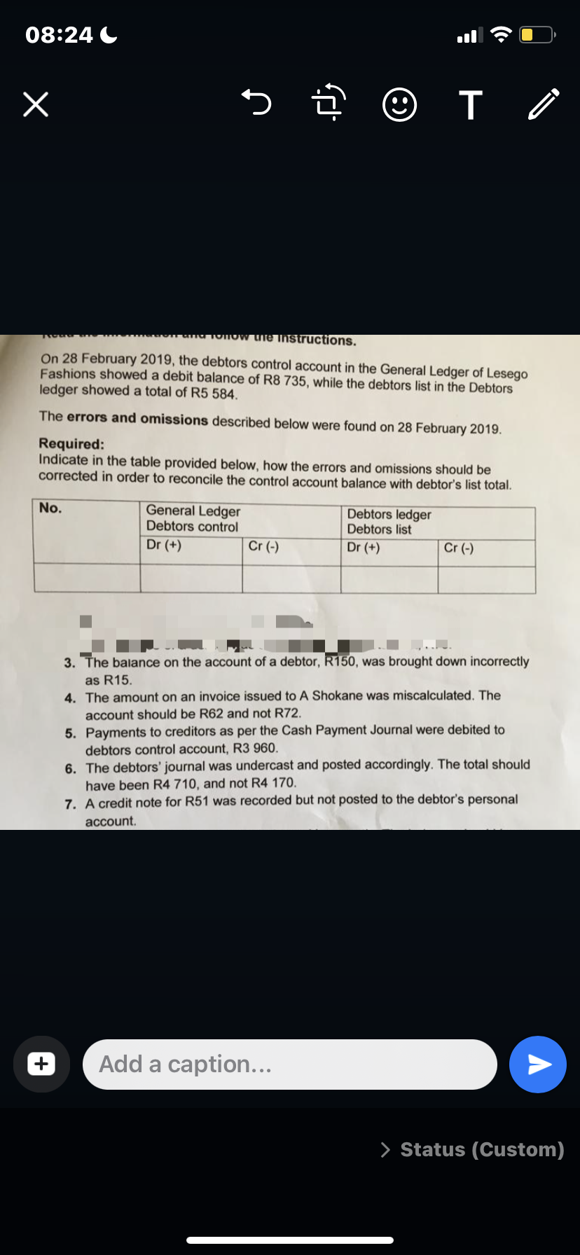 08:24 C
uie Instructions.
On 28 February 2019, the debtors control account in the General Ledger of Lesego
Fashions showed a debit balance of R8 735, while the debtors list in the Debtors
ledger showed a total of R5 584.
The errors and omissions described below were found on 28 February 2019.
Required:
Indicate in the table provided below, how the errors and omissions should be
corrected in order to reconcile the control account balance with debtor's list total.
No.
General Ledger
Debtors ledger
Debtors list
Debtors control
Dr (+)
Cr (-)
Dr (+)
Cr (-)
3. The balance on the account of a debtor, R150, was brought down incorrectly
as R15.
4. The amount on an invoice issued to A Shokane was miscalculated. The
account should be R62 and not R72.
5. Payments to creditors as per the Cash Payment Journal were debited to
debtors control account, R3 960.
6. The debtors' journal was undercast and posted accordingly. The total should
have been R4 710, and not R4 170.
7. A credit note for R51 was recorded but not posted to the debtor's personal
account.
Add a caption...
> Status (Custom)
