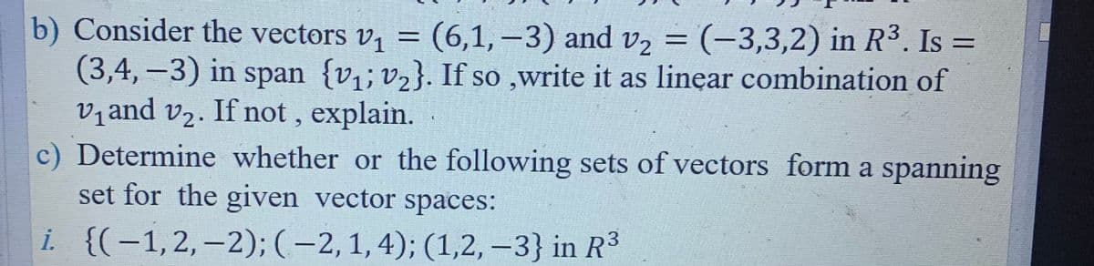 b) Consider the vectors v, = (6,1,–3) and v2 = (-3,3,2) in R3. Is =
(3,4, –3) in span {v,; v2}. If so ,write it as linear combination of
vand v2. If not , explain.
c) Determine whether or the following sets of vectors form a spanning
set for the given vector spaces:
%3D
i. {(-1,2,–2); (-2,1,4); (1,2, –3} in R3
