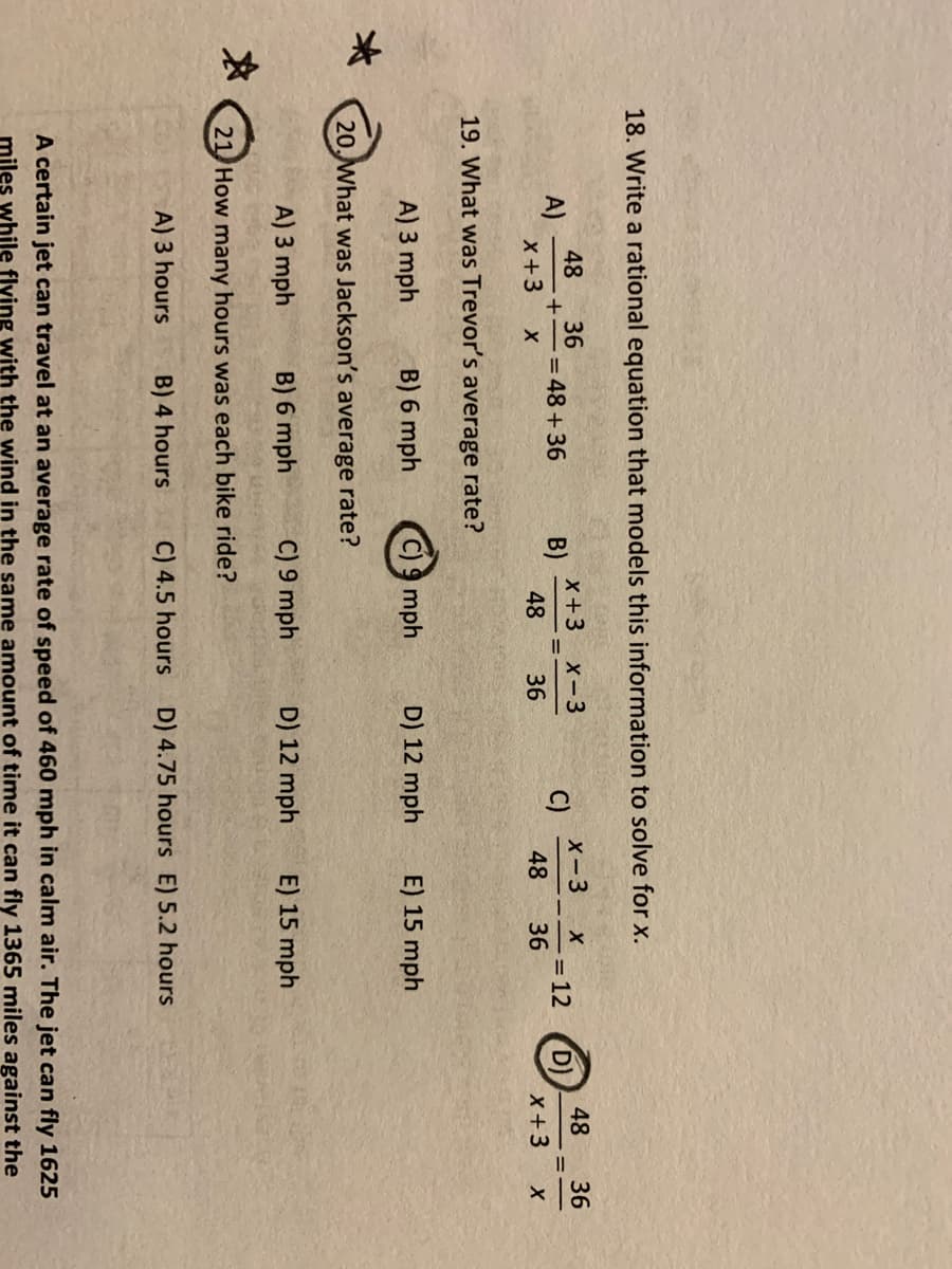 18. Write a rational equation that models this information to solve for x.
48
A)
X+3
36
= 48+36
X+3
B)
48
X-3
C)
48
48
D)
X+3
X-3
36
= 12
36
%3D
36
19. What was Trevor's average rate?
A) 3 mph
B) 6 mph
C) 9 mph
D) 12 mph
E) 15 mph
20, What was Jackson's average rate?
A) 3 mph
B) 6 mph
C) 9 mph
D) 12 mph
E) 15 mph
21 How many hours was each bike ride?
A) 3 hours
B) 4 hours
C) 4.5 hours
D) 4.75 hours E) 5.2 hours
A certain jet can travel at an average rate of speed of 460 mph in calm air. The jet can fly 1625
miles while flving with the wind in the same amount of time it can fly 1365 miles against the
