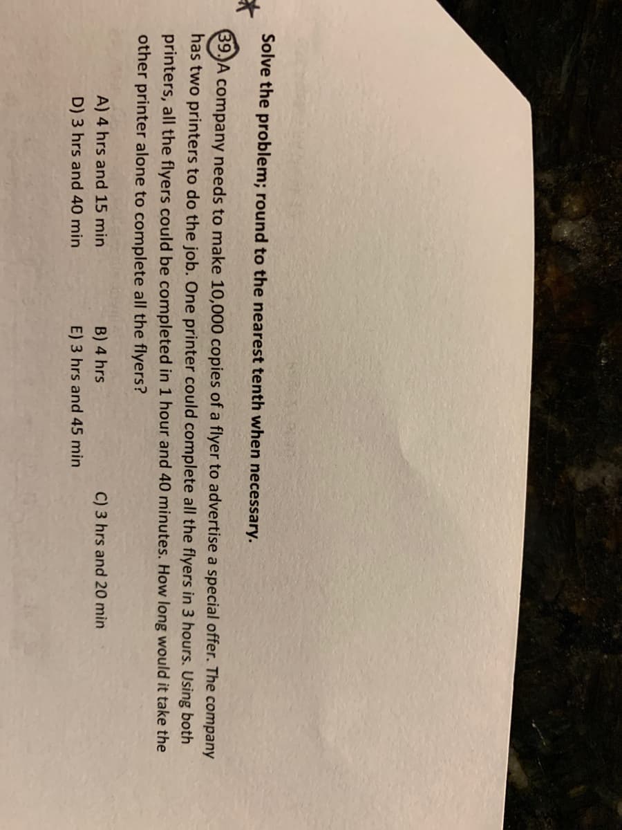 Solve the problem; round to the nearest tenth when necessary.
斗
39.)A company needs to make 10,000 copies of a flyer to advertise a special offer. The company
has two printers to do the job. One printer could complete all the flyers in 3 hours. Using both
printers, all the flyers could be completed in 1 hour and 40 minutes. How long would it take the
other printer alone to complete all the flyers?
A) 4 hrs and 15 min
B) 4 hrs
C) 3 hrs and 20 mìn
D) 3 hrs and 40 min
E) 3 hrs and 45 min
