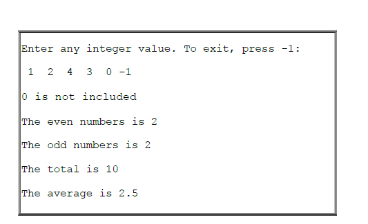 Enter any integer value. To exit, press -1:
1 2 4 3 0 -1
0 is not included
The even numbers is 2
The odd numbers is 2
The total is 10
The average is 2.5
