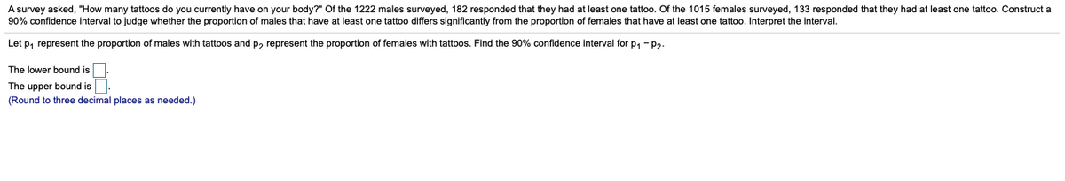 A survey asked, "How many tattoos do you currently have on your body?" Of the 1222 males surveyed, 182 responded that they had at least one tattoo. Of the 1015 females surveyed, 133 responded that they had at least one tattoo. Construct a
90% confidence interval to judge whether the proportion of males that have at least one tattoo differs significantly from the proportion of females that have at least one tattoo. Interpret the interval.
Let p, represent the proportion of males with tattoos and p2 represent the proportion of females with tattoos. Find the 90% confidence interval for p, - P2-
The lower bound is
The upper bound is
(Round to three decimal places as needed.)
