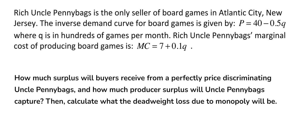 Rich Uncle Pennybags is the only seller of board games in Atlantic City, New
Jersey. The inverse demand curve for board games is given by: P= 40–0.5q
where q is in hundreds of games per month. Rich Uncle Pennybags' marginal
cost of producing board games is: MC = 7+0.1q .
How much surplus will buyers receive from a perfectly price discriminating
Uncle Pennybags, and how much producer surplus will Uncle Pennybags
capture? Then, calculate what the deadweight loss due to monopoly will be.

