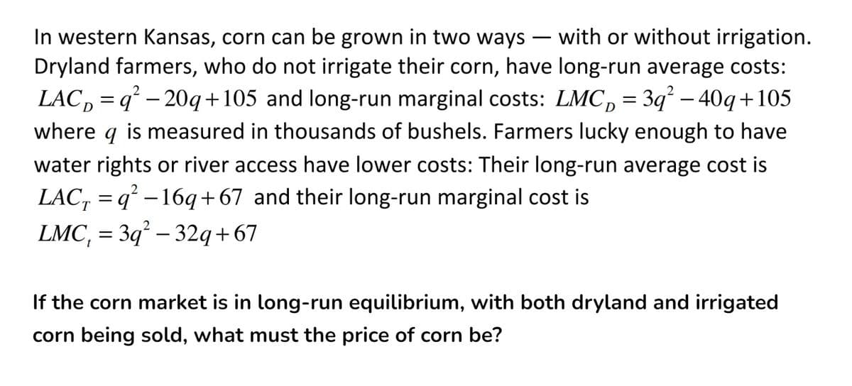 In western Kansas, corn can be grown in two ways – with or without irrigation.
Dryland farmers, who do not irrigate their corn, have long-run average costs:
LAC, = q² – 20q+105 and long-run marginal costs: LMC, = 3q² – 40q+105
D
where q is measured in thousands of bushels. Farmers lucky enough to have
water rights or river access have lower costs: Their long-run average cost is
LAC, = q² – 16q+67 and their long-run marginal cost is
LMC, = 3q° – 32q+ 67
-
If the corn market is in long-run equilibrium, with both dryland and irrigated
corn being sold, what must the price of corn be?
