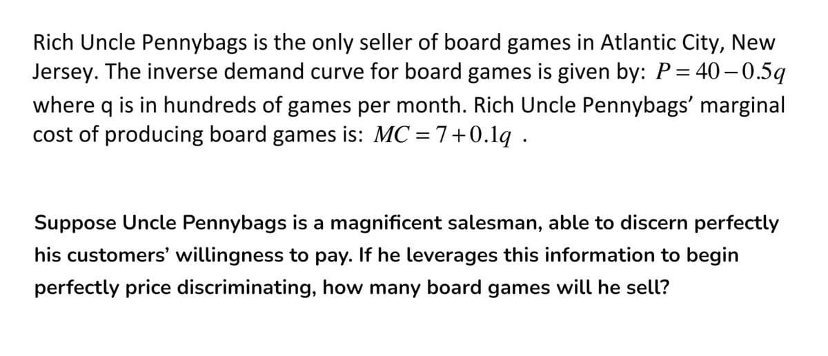 Rich Uncle Pennybags is the only seller of board games in Atlantic City, New
Jersey. The inverse demand curve for board games is given by: P= 40– 0.5q
where q is in hundreds of games per month. Rich Uncle Pennybags' marginal
cost of producing board games is: MC = 7+0.1q .
Suppose Uncle Pennybags is a magnificent salesman, able to discern perfectly
his customers' willingness to pay. If he leverages this information to begin
perfectly price discriminating, how many board games will he sell?
