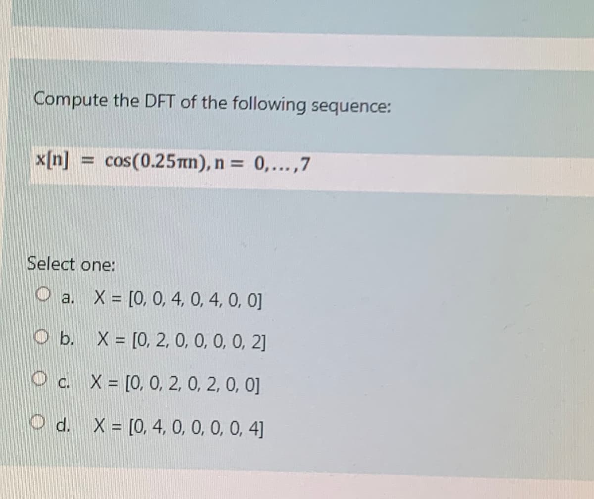 Compute the DFT of the following sequence:
x[n] = cos(0.25n), n = 0,...,7
Select one:
O a.
X [0, 0, 4, 0, 4, 0, 0]
O b. X = [0, 2, 0, 0, 0, 0, 2]
O c. X = [0, 0, 2, 0, 2, 0, 0]
d. X = [0, 4, 0, 0, 0, 0, 4]
