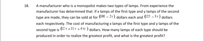 18.
A manufacturer who is a monopolist makes two types of lamps. From experience the
manufacturer has determined that if x lamps of the first type and y lamps of the second
type are made, they can be sold at for (100 – 2x) dollars each and (125 – 3 y) dollars
each respectively. The cost of manufacturing x lamps of the first type and y lamps of the
second type is (12 x +11 y +4 xy ) dollars. How many lamps of each type should be
produced in order to realize the greatest profit, and what is the greatest profit?
