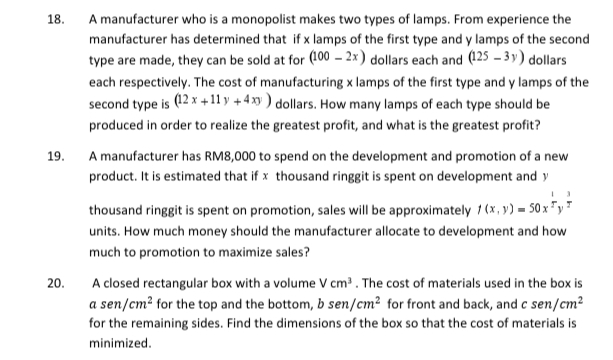18.
A manufacturer who is a monopolist makes two types of lamps. From experience the
manufacturer has determined that if x lamps of the first type and y lamps of the second
type are made, they can be sold at for (100 - 2x) dollars each and (125 – 3 y) dollars
each respectively. The cost of manufacturing x lamps of the first type and y lamps of the
second type is (12 x +11 y + 4 xy ) dollars. How many lamps of each type should be
produced in order to realize the greatest profit, and what is the greatest profit?
19.
A manufacturer has RM8,000 to spend on the development and promotion of a new
product. It is estimated that if x thousand ringgit is spent on development and y
thousand ringgit is spent on promotion, sales will be approximately 1 (x, y) = 50 x "y"
units. How much money should the manufacturer allocate to development and how
much to promotion to maximize sales?
20.
A closed rectangular box with a volume V cm. The cost of materials used in the box is
a sen/cm? for the top and the bottom, b sen/cm² for front and back, and c sen/cm²
for the remaining sides. Find the dimensions of the box so that the cost of materials is
minimized.
