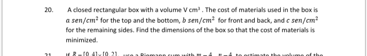 20.
A closed rectangular box with a volume V cm?. The cost of materials used in the box is
a sen/cm? for the top and the bottom, b sen/cm? for front and back, and c sen/cm²
for the remaining sides. Find the dimensions of the box so that the cost of materials is
minimized.
If R- 10.41y (0.21. uco a Riomann cum with
to octimate the volume
the
21
