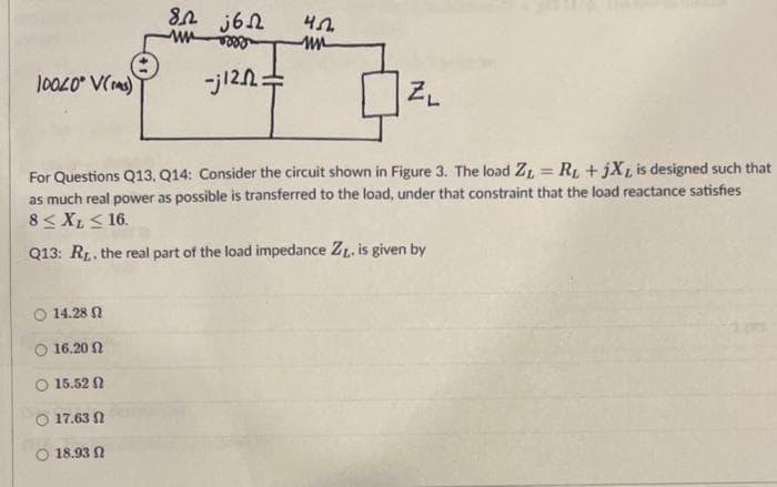 10020 V(s)
O 14.28
Ο 16.20 Ω
15.52
17.63
82 562
www 888
18.93
-j12^2=
45
mn
For Questions Q13, Q14: Consider the circuit shown in Figure 3. The load Z= R₁ + jXL is designed such that
as much real power as possible is transferred to the load, under that constraint that the load reactance satisfies
8 ≤ XL ≤ 16.
Q13: R. the real part of the load impedance ZL. is given by
ZL