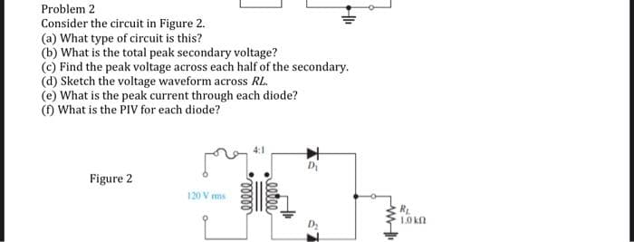 Problem 2
Consider the circuit in Figure 2.
(a) What type of circuit is this?
(b) What is the total peak secondary voltage?
(c) Find the peak voltage across each half of the secondary.
(d) Sketch the voltage waveform across RL.
(e) What is the peak current through each diode?
(f) What is the PIV for each diode?
Figure 2
4:1
My
120 Vrms
R₁
1.0 kn