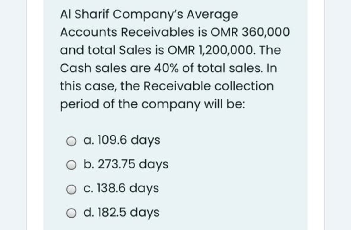Al Sharif Company's Average
Accounts Receivables is OMR 360,000
and total Sales is OMR 1,200,000. The
Cash sales are 40% of total sales. In
this case, the Receivable collection
period of the company will be:
O a. 109.6 days
O b. 273.75 days
O c. 138.6 days
O d. 182.5 days
