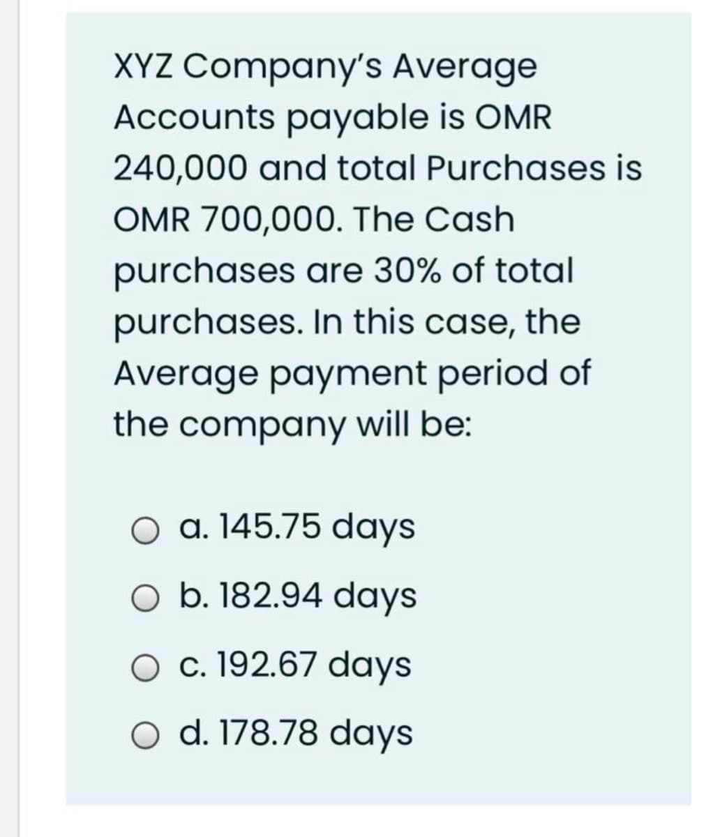XYZ Company's Average
Accounts payable is OMR
240,000 and total Purchases is
OMR 700,000. The Cash
purchases are 30% of total
purchases. In this case, the
Average payment period of
the company will be:
O a. 145.75 days
O b. 182.94 days
O c. 192.67 days
O d. 178.78 days
