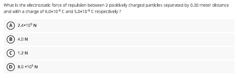 What is the electrostatic force of repulsion between 2 positively charged particles separated by 0.30 meter distance
and with a charge of 8.0x10-6 C and 5.0x10-6 C respectively?
(A) 2.4x105 N
(B) 4.0 N
C) 1.2 N
(D) 8.0 x105 N